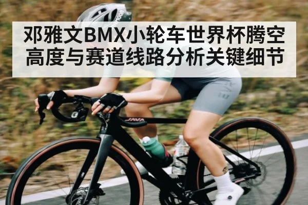 邓雅文BMX小轮车世界杯腾空高度与赛道线路分析关键细节