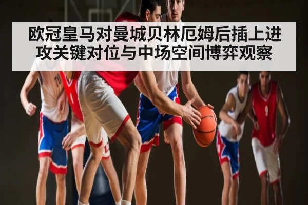 欧冠皇马对曼城贝林厄姆后插上进攻关键对位与中场空间博弈观察