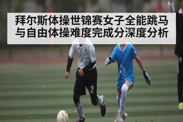 拜尔斯体操世锦赛女子全能跳马与自由体操难度完成分深度分析
